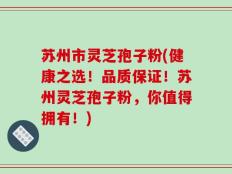 苏州市灵芝孢子粉(健康之选！品质保证！苏州灵芝孢子粉，你值得拥有！)