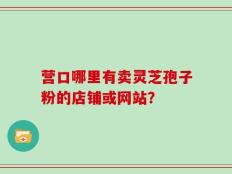营口哪里有卖灵芝孢子粉的店铺或网站？