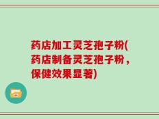 药店加工灵芝孢子粉(药店制备灵芝孢子粉，保健效果显著)