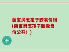 菌宝灵芝孢子胶囊价格(菌宝灵芝孢子胶囊售价公开！)