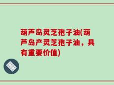 葫芦岛灵芝孢子油(葫芦岛产灵芝孢子油，具有重要价值)