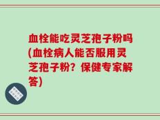 血栓能吃灵芝孢子粉吗(血栓病人能否服用灵芝孢子粉？保健专家解答)