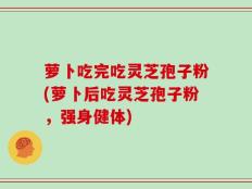 萝卜吃完吃灵芝孢子粉(萝卜后吃灵芝孢子粉，强身健体)