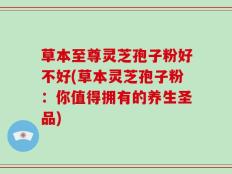 草本至尊灵芝孢子粉好不好(草本灵芝孢子粉：你值得拥有的养生圣品)