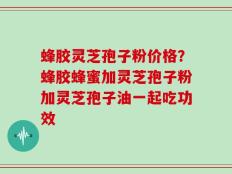 蜂胶灵芝孢子粉价格？蜂胶蜂蜜加灵芝孢子粉加灵芝孢子油一起吃功效