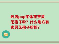 药店pop字体花茶灵芝孢子粉？什么地方有卖灵芝孢子粉的？
