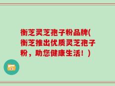 衡芝灵芝孢子粉品牌(衡芝推出优质灵芝孢子粉，助您健康生活！)