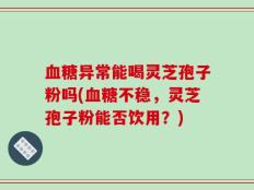 血糖异常能喝灵芝孢子粉吗(血糖不稳，灵芝孢子粉能否饮用？)