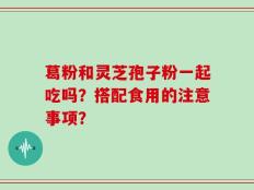 葛粉和灵芝孢子粉一起吃吗？搭配食用的注意事项？
