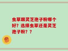 虫草跟灵芝孢子粉哪个好？选择虫草还是灵芝孢子粉？？