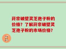 荮宗破壁灵芝孢子粉的价格？了解荮宗破壁灵芝孢子粉的市场价格？