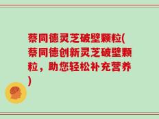 蔡同德灵芝破壁颗粒(蔡同德创新灵芝破壁颗粒，助您轻松补充营养)