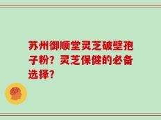 苏州御顺堂灵芝破壁孢子粉？灵芝保健的必备选择？