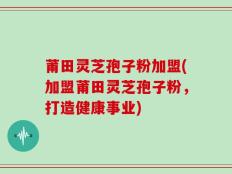 莆田灵芝孢子粉加盟(加盟莆田灵芝孢子粉，打造健康事业)