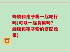 蜂胶和孢子粉一起吃行吗(可以一起食用吗？蜂胶和孢子粉的搭配效果)