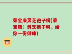 荣宝康灵芝孢子粉(荣宝康：灵芝孢子粉，给你一份健康)