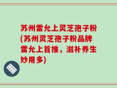 苏州雷允上灵芝孢子粉(苏州灵芝孢子粉品牌雷允上首推，滋补养生妙用多)
