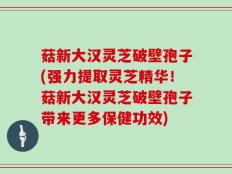 菇新大汉灵芝破壁孢子(强力提取灵芝精华！菇新大汉灵芝破壁孢子带来更多保健功效)