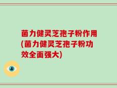 菌力健灵芝孢子粉作用(菌力健灵芝孢子粉功效全面强大)