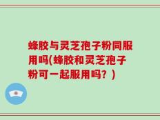 蜂胶与灵芝孢子粉同服用吗(蜂胶和灵芝孢子粉可一起服用吗？)