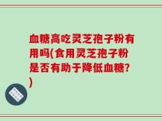 血糖高吃灵芝孢子粉有用吗(食用灵芝孢子粉是否有助于降低血糖？)