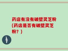 药店有没有破壁灵芝粉(药店是否有破壁灵芝粉？)