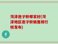 菏泽孢子粉哪家好(菏泽地区孢子粉销售排行榜发布)
