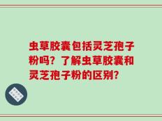 虫草胶囊包括灵芝孢子粉吗？了解虫草胶囊和灵芝孢子粉的区别？