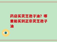 药店买灵芝孢子油？哪里能买到正宗灵芝孢子油