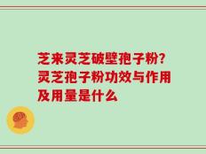 芝来灵芝破壁孢子粉？灵芝孢子粉功效与作用及用量是什么