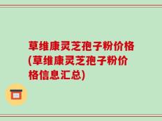 草维康灵芝孢子粉价格(草维康灵芝孢子粉价格信息汇总)