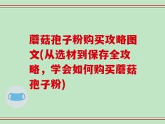 蘑菇孢子粉购买攻略图文(从选材到保存全攻略，学会如何购买蘑菇孢子粉)