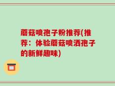 蘑菇喷孢子粉推荐(推荐：体验蘑菇喷洒孢子的新鲜趣味)