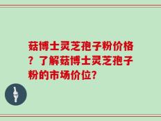 菇博士灵芝孢子粉价格？了解菇博士灵芝孢子粉的市场价位？