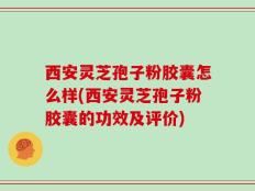 西安灵芝孢子粉胶囊怎么样(西安灵芝孢子粉胶囊的功效及评价)