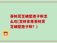 茶树灵芝破壁孢子粉怎么吃(怎样食用茶树灵芝破壁孢子粉？)