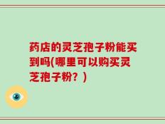 药店的灵芝孢子粉能买到吗(哪里可以购买灵芝孢子粉？)