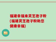 福建幸福来灵芝孢子粉(福建灵芝孢子粉助您健康幸福)