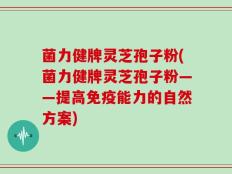 菌力健牌灵芝孢子粉(菌力健牌灵芝孢子粉——提高免疫能力的自然方案)