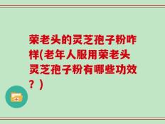 荣老头的灵芝孢子粉咋样(老年人服用荣老头灵芝孢子粉有哪些功效？)