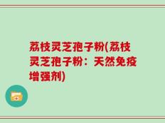 荔枝灵芝孢子粉(荔枝灵芝孢子粉：天然免疫增强剂)