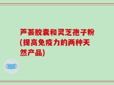 芦荟胶囊和灵芝孢子粉(提高免疫力的两种天然产品)