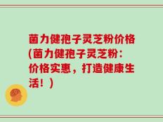 菌力健孢子灵芝粉价格(菌力健孢子灵芝粉：价格实惠，打造健康生活！)