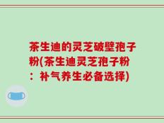 茶生迪的灵芝破壁孢子粉(茶生迪灵芝孢子粉：补气养生必备选择)