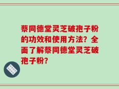 蔡同德堂灵芝破孢子粉的功效和使用方法？全面了解蔡同德堂灵芝破孢子粉？
