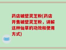 药店破壁灵芝粉(药店开售破壁灵芝粉，讲解这种仙草的功效和使用方式)