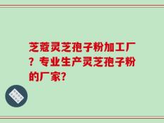 芝蔻灵芝孢子粉加工厂？专业生产灵芝孢子粉的厂家？