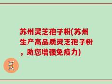 苏州灵芝孢子粉(苏州生产高品质灵芝孢子粉，助您增强免疫力)