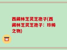 西藏林芝灵芝孢子(西藏林芝灵芝孢子：珍稀之物)