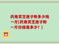 药用灵芝孢子粉多少钱一斤(药用灵芝孢子粉一斤价格是多少？)